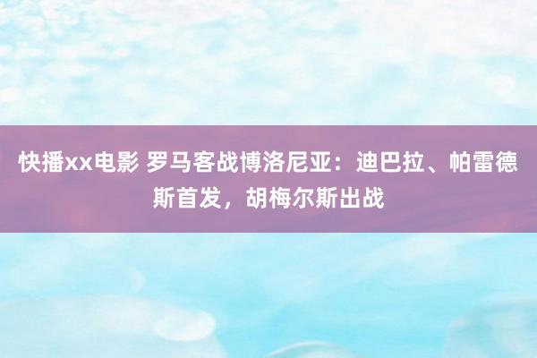 快播xx电影 罗马客战博洛尼亚:迪巴拉、帕雷德斯首发,胡梅尔斯出战
