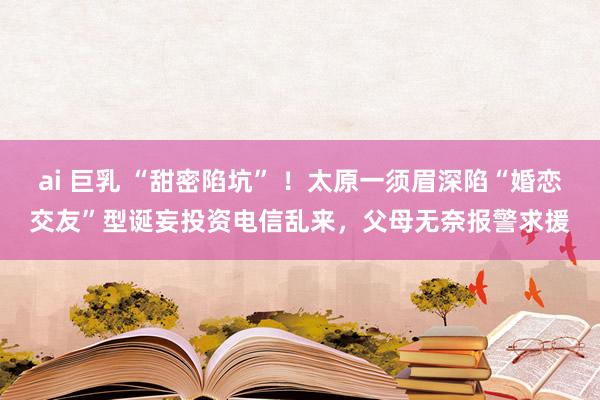 ai 巨乳 “甜密陷坑” ！太原一须眉深陷“婚恋交友”型诞妄投资电信乱来，父母无奈报警求援