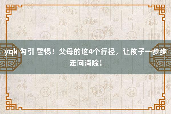 yqk 勾引 警惕！父母的这4个行径，让孩子一步步走向消除！