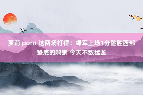 萝莉 porn 这两场打得！绿军上场1分险胜西部垫底的鹈鹕 今天不敌猛龙