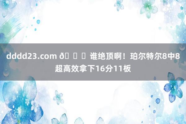 dddd23.com 😎谁绝顶啊！珀尔特尔8中8超高效拿下16分11板