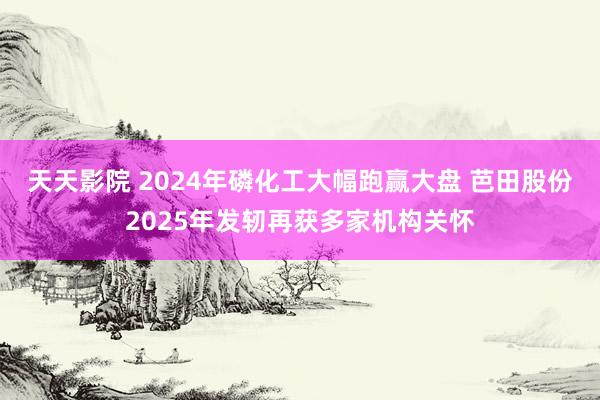 天天影院 2024年磷化工大幅跑赢大盘 芭田股份2025年发轫再获多家机构关怀