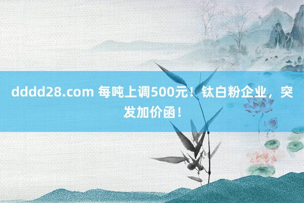dddd28.com 每吨上调500元！钛白粉企业，突发加价函！