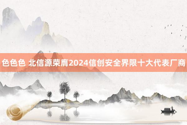 色色色 北信源荣膺2024信创安全界限十大代表厂商
