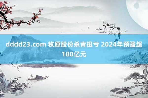 dddd23.com 牧原股份杀青扭亏 2024年预盈超180亿元