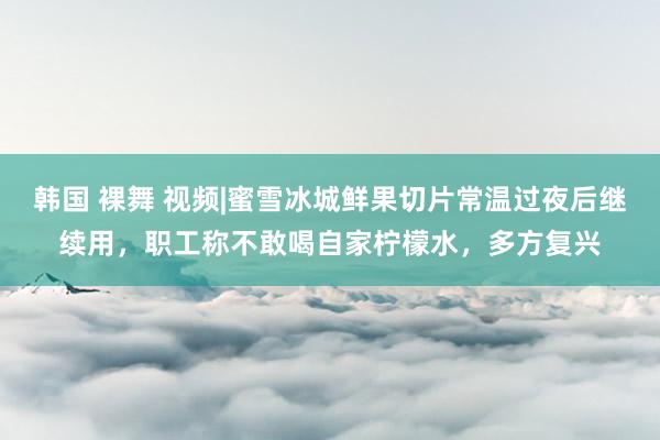 韩国 裸舞 视频|蜜雪冰城鲜果切片常温过夜后继续用，职工称不敢喝自家柠檬水，多方复兴