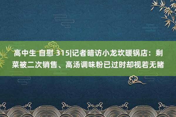 高中生 自慰 315|记者暗访小龙坎暖锅店：剩菜被二次销售、高汤调味粉已过时却视若无睹