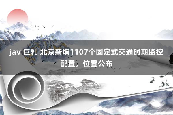 jav 巨乳 北京新增1107个固定式交通时期监控配置，位置公布