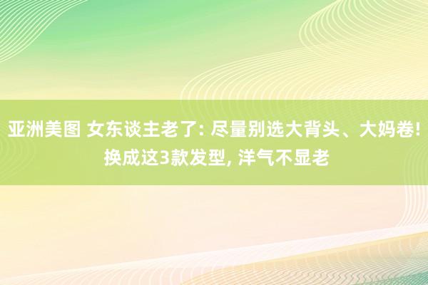 亚洲美图 女东谈主老了: 尽量别选大背头、大妈卷! 换成这3款发型， 洋气不显老