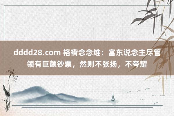 dddd28.com 袼褙念念维：富东说念主尽管领有巨额钞票，然则不张扬，不夸耀