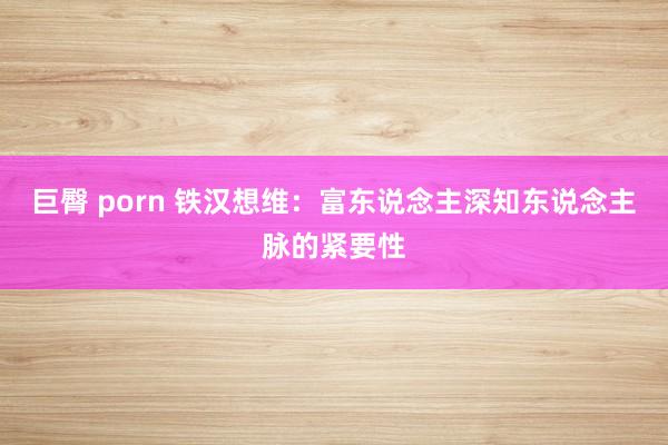 巨臀 porn 铁汉想维：富东说念主深知东说念主脉的紧要性