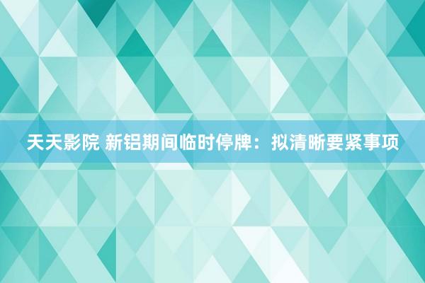 天天影院 新铝期间临时停牌：拟清晰要紧事项