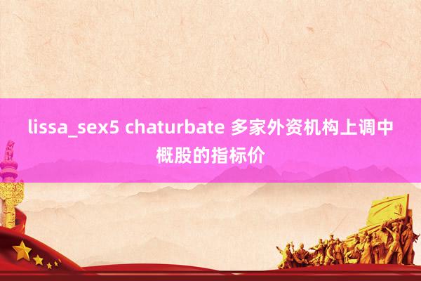 lissa_sex5 chaturbate 多家外资机构上调中概股的指标价