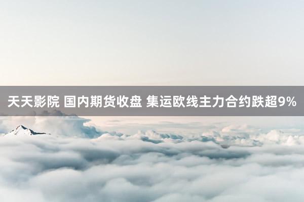 天天影院 国内期货收盘 集运欧线主力合约跌超9%