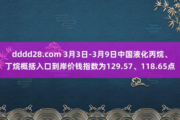 dddd28.com 3月3日-3月9日中国液化丙烷、丁烷概括入口到岸价钱指数为129.57、118.65点