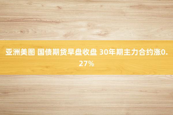亚洲美图 国债期货早盘收盘 30年期主力合约涨0.27%