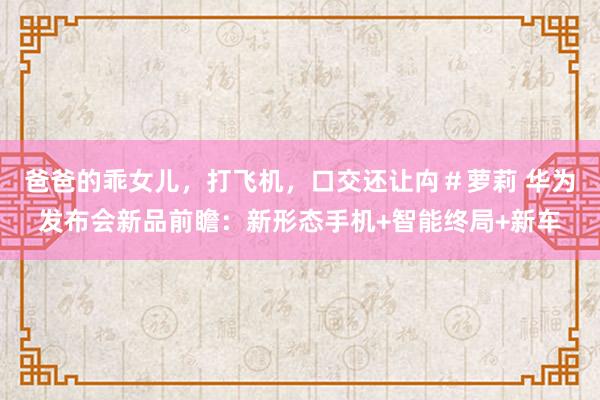 爸爸的乖女儿，打飞机，口交还让禸＃萝莉 华为发布会新品前瞻：新形态手机+智能终局+新车