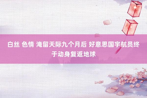 白丝 色情 淹留天际九个月后 好意思国宇航员终于动身复返地球
