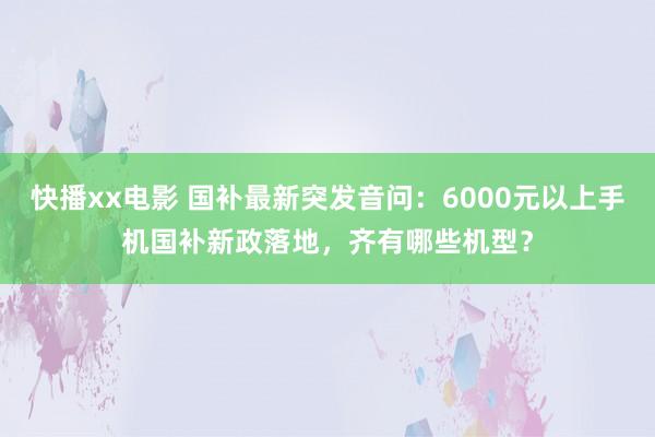 快播xx电影 国补最新突发音问：6000元以上手机国补新政落地，齐有哪些机型？
