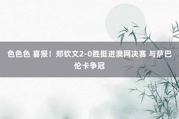 色色色 喜报!郑钦文2-0胜挺进澳网决赛 与萨巴伦卡争冠