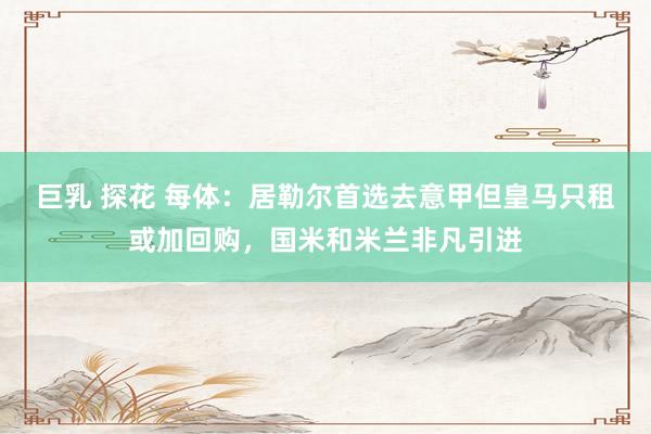 巨乳 探花 每体：居勒尔首选去意甲但皇马只租或加回购，国米和米兰非凡引进