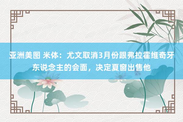 亚洲美图 米体：尤文取消3月份跟弗拉霍维奇牙东说念主的会面，决定夏窗出售他