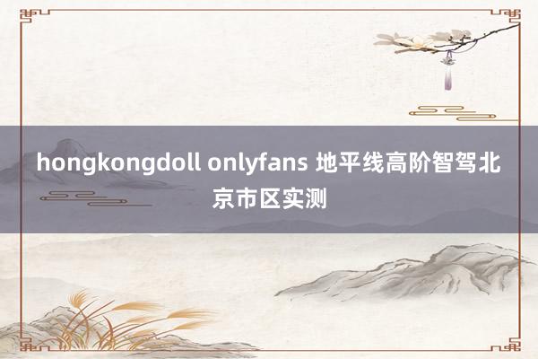 hongkongdoll onlyfans 地平线高阶智驾北京市区实测