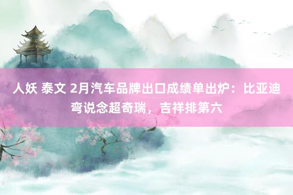 人妖 泰文 2月汽车品牌出口成绩单出炉：比亚迪弯说念超奇瑞，吉祥排第六