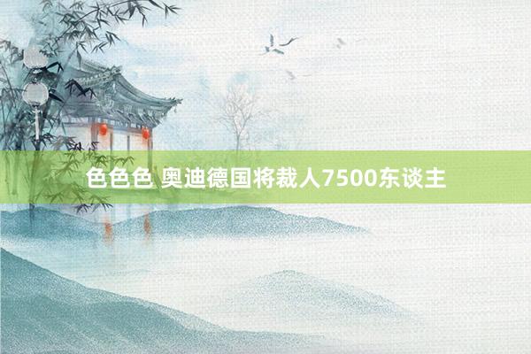 色色色 奥迪德国将裁人7500东谈主