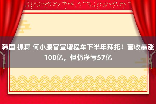 韩国 裸舞 何小鹏官宣增程车下半年拜托！营收暴涨100亿，但仍净亏57亿