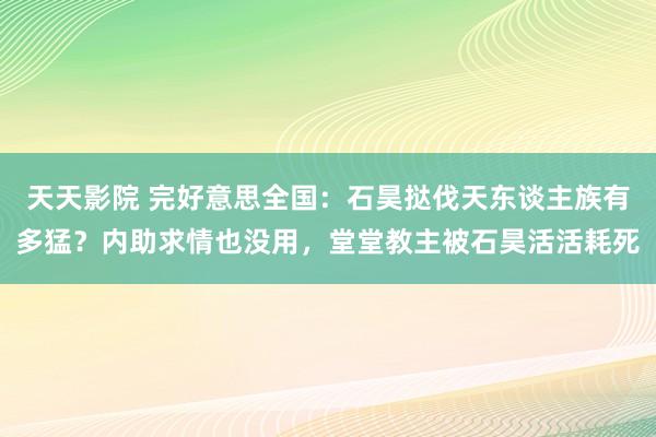 天天影院 完好意思全国：石昊挞伐天东谈主族有多猛？内助求情也没用，堂堂教主被石昊活活耗死