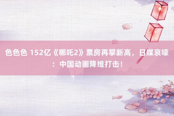 色色色 152亿《哪吒2》票房再攀新高，日媒哀嚎：中国动画降维打击！