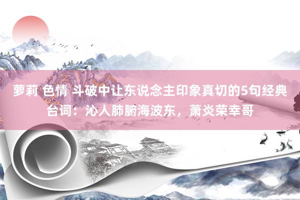 萝莉 色情 斗破中让东说念主印象真切的5句经典台词：沁人肺腑海波东，萧炎荣幸哥