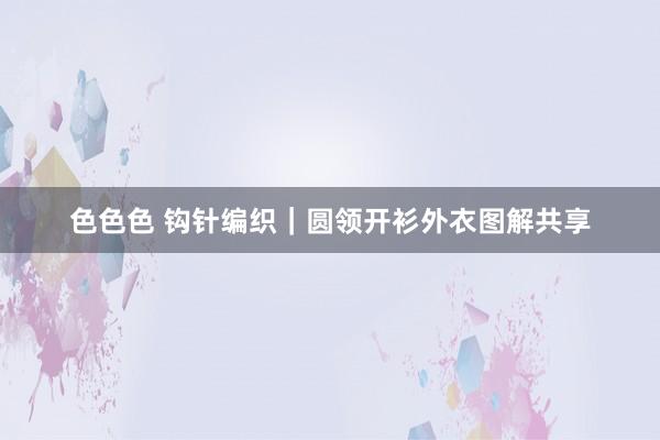 色色色 钩针编织｜圆领开衫外衣图解共享