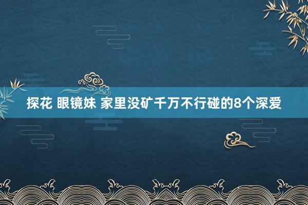 探花 眼镜妹 家里没矿千万不行碰的8个深爱