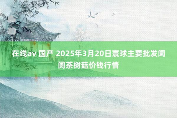 在线av 国产 2025年3月20日寰球主要批发阛阓茶树菇价钱行情