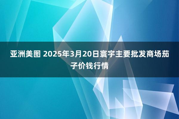 亚洲美图 2025年3月20日寰宇主要批发商场茄子价钱行情