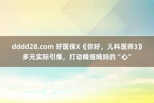 dddd28.com 好医保X《你好，儿科医师3》多元实际引爆，打动精细姆妈的“心”
