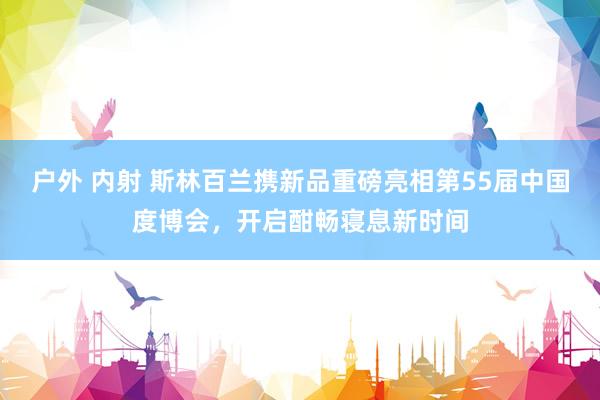 户外 内射 斯林百兰携新品重磅亮相第55届中国度博会，开启酣畅寝息新时间