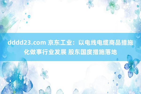 dddd23.com 京东工业：以电线电缆商品措施化做事行业发展 股东国度措施落地