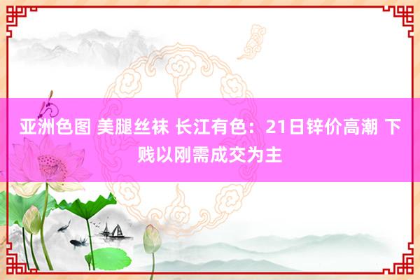 亚洲色图 美腿丝袜 长江有色：21日锌价高潮 下贱以刚需成交为主