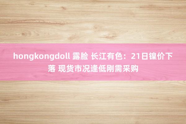 hongkongdoll 露脸 长江有色：21日镍价下落 现货市况逢低刚需采购