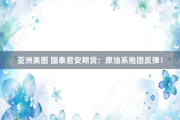 亚洲美图 国泰君安期货：原油系抱团反弹！