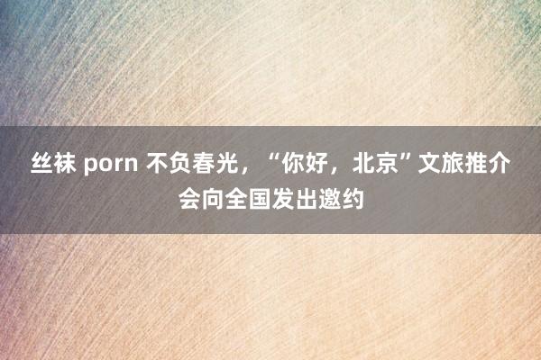 丝袜 porn 不负春光，“你好，北京”文旅推介会向全国发出邀约