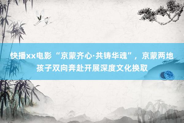 快播xx电影 “京蒙齐心·共铸华魂”，京蒙两地孩子双向奔赴开展深度文化换取