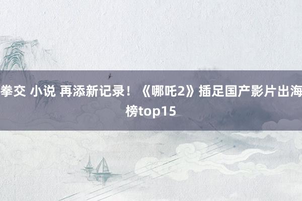 拳交 小说 再添新记录！《哪吒2》插足国产影片出海榜top15