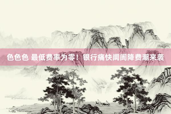 色色色 最低费率为零！银行痛快阛阓降费潮来袭