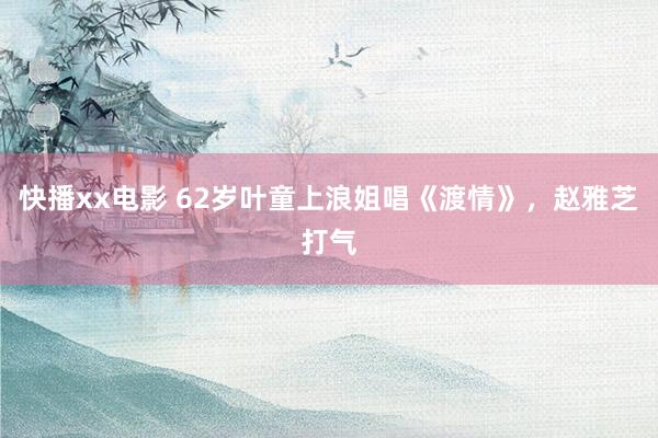 快播xx电影 62岁叶童上浪姐唱《渡情》，赵雅芝打气