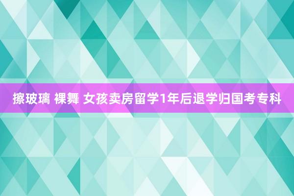 擦玻璃 裸舞 女孩卖房留学1年后退学归国考专科