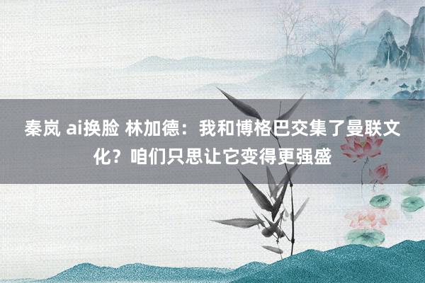 秦岚 ai换脸 林加德：我和博格巴交集了曼联文化？咱们只思让它变得更强盛